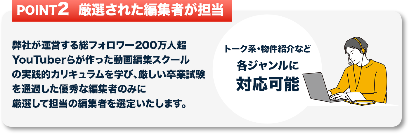 弊社が運営する総フォロワー200万人超YouTuberらが作った動画編集スクールの実践的カリキュラムを学び、
									   厳しい卒業試験を通過した優秀な編集者のみに厳選して担当の編集者を選定いたします。