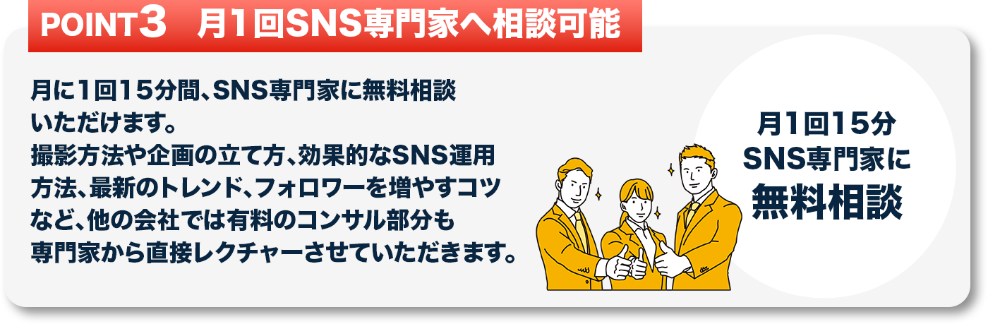 月に1回15分間、SNS専門家に無料相談いただけます。
									   撮影方法や企画の立て方、効果的なSNS運用方法、最新のトレンド、フォロワーを増やすコツなど、
									   他の会社では有料のコンサル部分も専門家から直接レクチャーさせていただきます